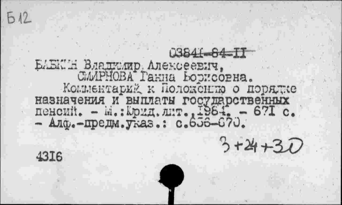 ﻿Ба
0364Ь-64=1Т
ЬАБК’ 14 Влаж.тир Алексеевич, СМИРНОВА Ганна Борисовна.
Комментарий. к Полоаснлю о порядке назначения и выплаты государственных пенсий. - М.:Крид.лит.. 1з64.6?! с. - Алф.-предм.указ.: с.ьЗб-070.
4316
